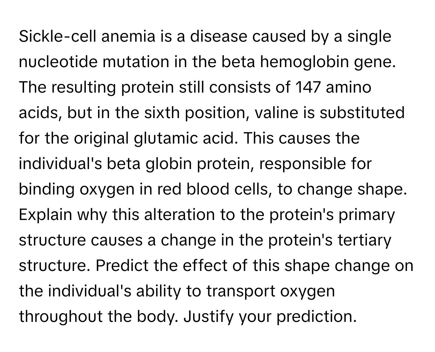 Sickle-cell anemia is a disease caused by a single nucleotide mutation in the beta hemoglobin gene. The resulting protein still consists of 147 amino acids, but in the sixth position, valine is substituted for the original glutamic acid. This causes the individual's beta globin protein, responsible for binding oxygen in red blood cells, to change shape.

Explain why this alteration to the protein's primary structure causes a change in the protein's tertiary structure. Predict the effect of this shape change on the individual's ability to transport oxygen throughout the body. Justify your prediction.