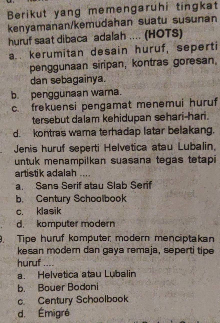 Berikut yang memengaruhi tingkat
kenyamanan/kemudahan suatu susunan
huruf saat dibaca adalah .... (HOTS)
a.. kerumitan desain huruf, seperti
penggunaan siripan, kontras goresan,
dan sebagainya.
b. penggunaan warna.
c. frekuensi pengamat menemui huruf
tersebut dalam kehidupan sehari-hari.
d. kontras warna terhadap latar belakang.
Jenis huruf seperti Helvetica atau Lubalin,
untuk menampilkan suasana tegas tetapi
artistik adalah ....
a. Sans Serif atau Slab Serif
b. Century Schoolbook
c. klasik
d. komputer modern
. Tipe huruf komputer modern menciptakan
kesan modern dan gaya remaja, seperti tipe
huruf ....
a. Helvetica atau Lubalin
b. Bouer Bodoni
c. Century Schoolbook
d. Émigré