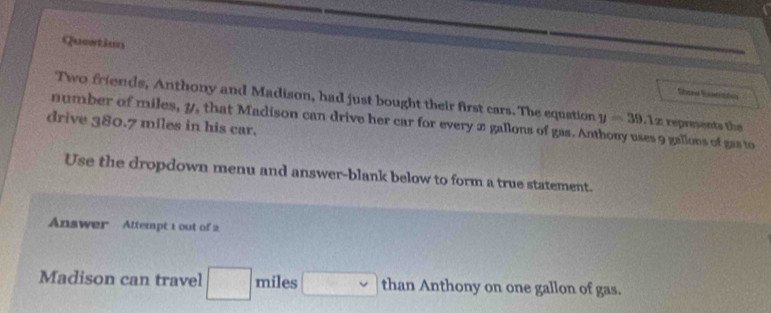 Question 
Sheas Sstitdos 
Two friends, Anthony and Madison, had just bought their first cars. The equation y=39.1x represents the 
drive 380.7 miles in his car. number of miles, y, that Madison can drive her car for every x gallons of gas. Anthony uses 9 gallons of gas to 
Use the dropdown menu and answer-blank below to form a true statement. 
Answer Attempt 1 out of 2 
Madison can travel miles than Anthony on one gallon of gas.