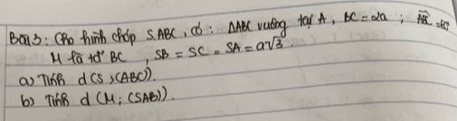 Ba13: Oho hinh chop s. ABC, ¢ó : △ ABC valng tai A, bc=2a;
Mratd'BC, SB=SC=SA=asqrt(3)
a) Ti6B d(s,(ABC)).
6) TinB d(M;(SAB))