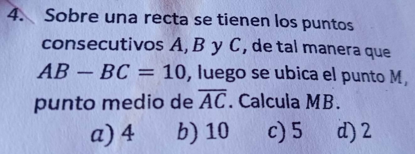 Sobre una recta se tienen los puntos
consecutivos A, B y C, de tal manera que
AB-BC=10 , luego se ubica el punto M,
punto medio de overline AC. Calcula MB.
a) 4 b) 10 c) 5 d) 2