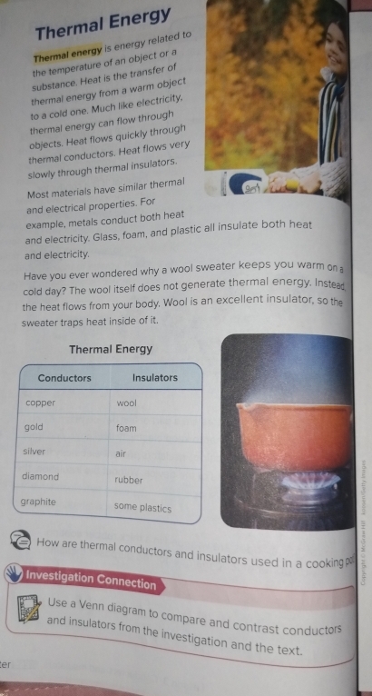 Thermal Energy 
Thermal energy is energy related to 
the temperature of an object or a 
substance. Heat is the transfer of 
thermal energy from a warm object 
to a cold one. Much like electricity, 
thermal energy can flow through 
objects. Heat flows quickly through 
thermal conductors. Heat flows very 
slowly through thermal insulators. 
Most materials have similar thermal 
and electrical properties. For 
example, metals conduct both heat 
and electricity. Glass, foam, and plastic all insulate both heat 
and electricity. 
Have you ever wondered why a wool sweater keeps you warm on a 
cold day? The wool itself does not generate thermal energy. Instead 
the heat flows from your body. Wool is an excellent insulator, so the 
sweater traps heat inside of it. 
How are thermal conductors and insulators used in a cooking≌ 
Investigation Connection 
Use a Venn diagram to compare and contrast conductors 
and insulators from the investigation and the text. 
ter