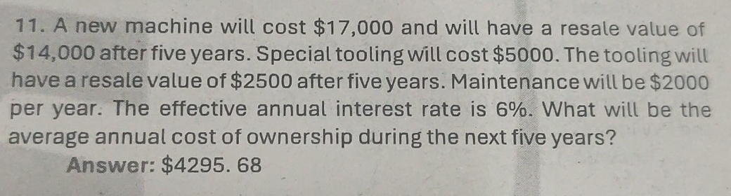 A new machine will cost $17,000 and will have a resale value of
$14,000 after five years. Special tooling will cost $5000. The tooling will 
have a resale value of $2500 after five years. Maintenance will be $2000
per year. The effective annual interest rate is 6%. What will be the 
average annual cost of ownership during the next five years? 
Answer: $4295. 68