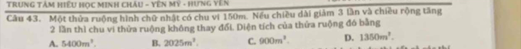 TRUNG TÂM HiềU HọC MINH CHÂu - YêN Mỹ - Hưng Yên
Câu 43. Một thửa ruộng hình chữ nhật có chu vi 150m. Nếu chiều dài giảm 3 lần và chiều rộng tăng
2 lần thì chu vi thửa ruộng không thay đổi. Diện tích của thửa ruộng đó bằng
A. 5400m^3. B. 2025m^2. C. 900m^2.
D. 1350m^2.
