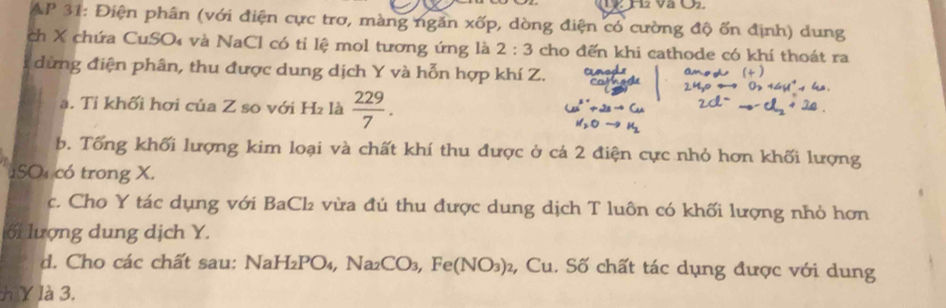 AP 31: Điện phân (với điện cực trơ, màng ngăn xdelta p 0, dòng điện có cường độ ốn định) dung 
ch X chứa CuSO₄ và NaCl có tỉ lệ mol tương ứng là 2:3 cho đến khi cathode có khí thoát ra 
dừng điện phân, thu được dung dịch Y và hỗn hợp khí Z. 
a. Tỉ khối hơi của Z so với H₂ là  229/7 . 
b. Tống khối lượng kim loại và chất khí thu được ở cá 2 điện cực nhỏ hơn khối lượng
1SO₄ có trong X. 
c. Cho Y tác dụng với BaCl vừa đú thu được dung dịch T luôn có khối lượng nhỏ hơn 
ối lượng dung dịch Y. 
d. Cho các chất sau: NaH₂PO₄, Na₂CO₃, Fe (NO_3)_2 , Cu. Số chất tác dụng được với dung 
h Y là 3.