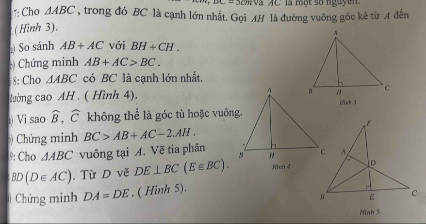 -2.3 cmva AC la một số nguyen. 
7: Cho △ ABC , trong đó BC là cạnh lớn nhất. Gọi AH là đường vuông góc kẻ từ A đến 
(Hình 3). 
) So sánh AB+AC với BH+CH. 
)) Chứng minh AB+AC>BC. 
i8: Cho △ ABC có BC là cạnh lớn nhất. 
dường cao AH . ( Hình 4). 
Hình 3 
Vì sao widehat B, widehat C không thể là góc tù hoặc vuông. 
) Chứng minh BC>AB+AC-2.AH. 
9: Cho △ ABC vuông tại A. Vẽ tia phân
BD(D∈ AC). Từ D vẽ DE⊥ BC(E∈ BC). Hình 4 
Chứng minh DA=DE. ( Hình 5). 
Hình 5