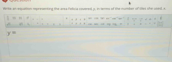 Write an equation representing the area Felicia covered, y, in terms of the number of tiles she used, x. 
 □ /□   |□ | □^(□) + a 8 B tan sin 12 n □^(n frac (frac )^,) 
I sin cas
sqrt(0) overline VU □ _□  < > 2 A u p csc sec cat lág log _0 In à □ □
y=