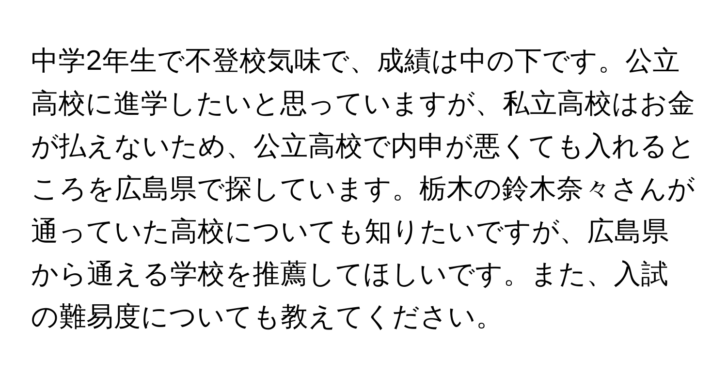 中学2年生で不登校気味で、成績は中の下です。公立高校に進学したいと思っていますが、私立高校はお金が払えないため、公立高校で内申が悪くても入れるところを広島県で探しています。栃木の鈴木奈々さんが通っていた高校についても知りたいですが、広島県から通える学校を推薦してほしいです。また、入試の難易度についても教えてください。