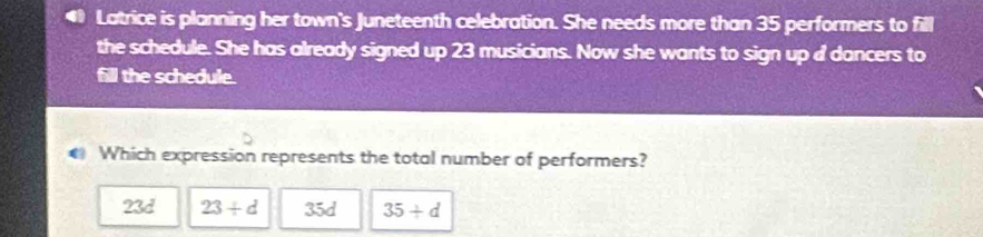 Latrice is planning her town's Juneteenth celebration. She needs more than 35 performers to fill
the schedule. She has already signed up 23 musicians. Now she wants to sign up d dancers to
fill the schedule.
Which expression represents the total number of performers?
23d 23/ d 35d 35+d