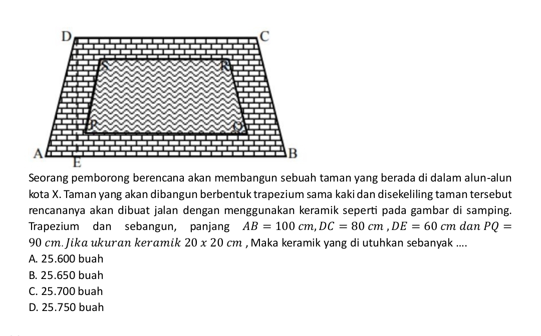 Seorang pemborong berencana akan membangun sebuah taman yang berada di dalam alun-alun
kota X. Taman yang akan dibangun berbentuk trapezium sama kaki dan disekeliling taman tersebut
rencananya akan dibuat jalan dengan menggunakan keramik seperti pada gambar di samping.
Trapezium dan sebangun, panjang AB=100cm, DC=80cm, DE=60cm dan PQ=
90 cm. Jika ukuran keramik 20* 20cm , Maka keramik yang di utuhkan sebanyak ....
A. 25.600 buah
B. 25.650 buah
C. 25.700 buah
D. 25.750 buah