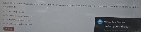 Which life insurance clause prehibits an insurance company from questioning the validity of the contract after a stated period of time
has passed?
Insuring clause
Entire contract provision
Incontestable clause McAfee Safe Connect
Grace pertod provision Protect your privacy
Submt Browsing without VPN can let others treo