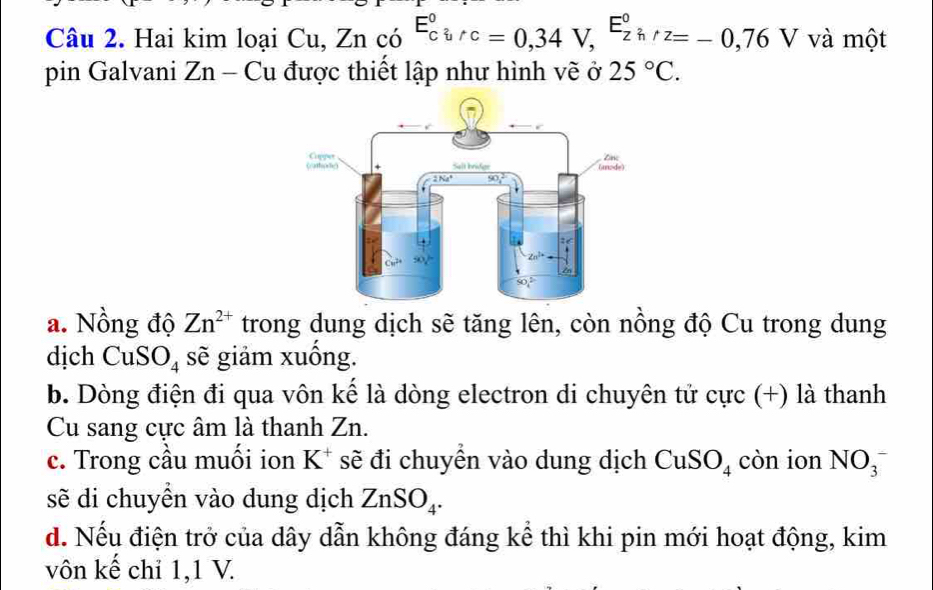 Hai kim loại a u. Znco^(E_circ)^circ ,nu =0,34V,^(E_zh)°z=-0,76V và một
pin Galvani Zn - Cu được thiết lập như hình vẽ ở 25°C.
a. Nồng độ Zn^(2+) trong dung dịch sẽ tăng lên, còn nồng độ Cu trong dung
dịch CuSO_4 sẽ giảm xuồng.
b. Dòng điện đi qua vôn kế là dòng electron di chuyên tử cực (+) là thanh
Cu sang cực âm là thanh Zn.
c. Trong cầu muồi ion K^+ sẽ đi chuyển vào dung dịch CuSO_4 còn ion NO_3^(-
sẽ di chuyền vào dung dịch ZnSO_4).
d. Nếu điện trở của dây dẫn không đáng kể thì khi pin mới hoạt động, kim
vôn kế chỉ 1,1 V.