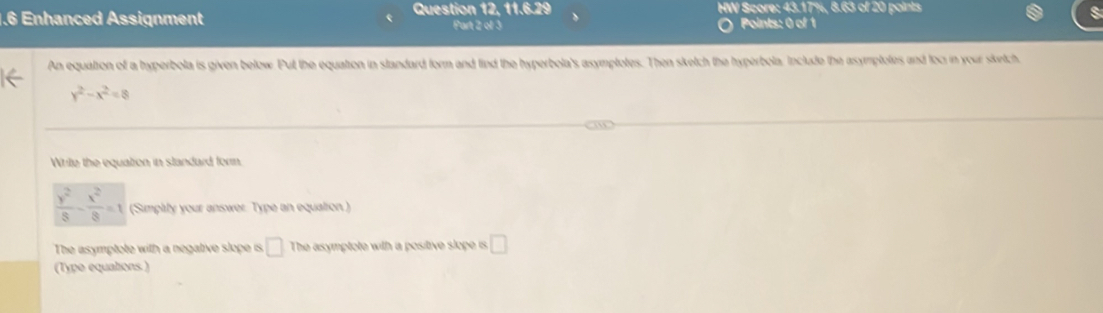 1.6 Enhanced Assignment Question 12, 11.6.29 HW Score: 43.17%, 8.63 of 20 points 
Part 2 of 3 Points: 0 of 1 
An equation of a hyperbola is given below. Put the equation in standard form and find the hyperbola's asymptotes. Then sketch the hyperbola. Include the asymptotes and toc in your sketch.
y^2-x^2=8
Write the equation in standard forn
 y^2/8 - x^2/8 =1 (Simplly your answer. Type an equation ) 
The asymptote with a negative slope is □ The asymptote with a positive slope is □ 
(Type equations )