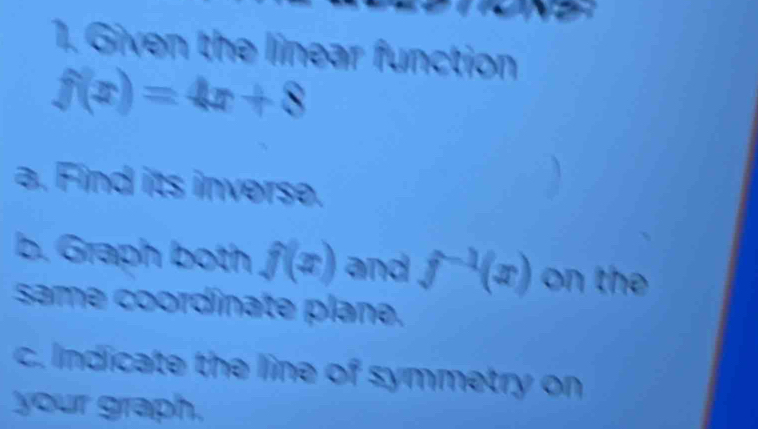 Given the linear function
f(x)=4x+8
a. Find its inverse. 
a 
b. Graph both f(x) and f^(-1)(x) on the 
same coordinate plane. 
c. Indicate the line of symmetry on 
your graph.