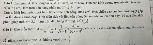 Tam giác ABC vuông tại A, AB=4cm, AC=6cm. Tính bán kính đường tròn nội tiếp tam giác
ABC? ( cm, làm tròn đến hàng phần mười) 
Câu 4. Một lon nước ngọt hình trụ có thể tích bằng 108π cm^3. Biết chiều cao của lon nước ngọt gấp 
hai lần đường kính đáy. Tính diện tích vật liệu cần dùng để làm một vỏ lon như vậy (bỏ qua diện tích 
phần ghép nối, π =3,14 làm tròn đến hàng đơn vị) 
Câu 5. Cho biểu thức A=( 1/x-sqrt(x) + 1/sqrt(x)-1 ):frac sqrt(x)+1(sqrt(x)-1)^2 , với x>0; x!= 1. Có bao giá trị nguyên của x
đề giá trị của biểu thức A không vượt quá  1/2 .