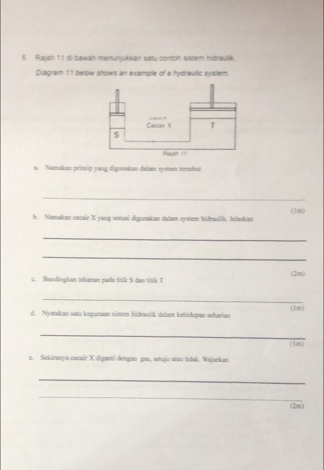 Rajah 11 di bawah menunjukkan satu contoh sistem hidraullk. 
Diagram 11 below shows an example of a hydraulic system. 
a. Namakan prinsip yang digunakan dalam system tersebut 
_ 
b. Namakan cecair X yang sesuai digunakan dalam system hidraulik. Jelaskan (1m) 
_ 
_ 
(2m) 
c. Bandingkan tekanan pada titik S dan titik T 
_ 
(1m) 
d. Nyatakan satu kegunaan sistem hidraulik dalam kehidupan seharian 
_ 
(1m) 
e. Sekiranya cecair X diganti dengan gas, setuju atau tidak. Wajarkan 
_ 
_ 
(2m)