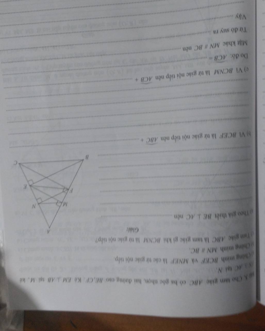 Che tâm giác ABC có ba góc nhọn, hai đường cao BE, CF. Ke EM⊥ AB tại M, kè
/N ⊥ AC tại N, 
Chững minh BCEF và MNEF là các tứ giác nội tiếp. 
sì Chứng minh MNparallel BC. 
Tam giác ABC là tam giác gi khi BCNM là tứ giác nội tiếp? 
Giải: 
:Theo giả thiết BE⊥ AC nên_ 
_M 
_ 
_ 
_ 
_ B
_ 
_ 
b) Vì BCEF là tử giác nội tiếp nên widehat ABC+
_ 
_ 
_ 
c) Vì BCNM là tử giác nội tiếp nên widehat ACB+
_ 
_ 
Do đó: widehat ACB=
_ 
Mặt khác MNparallel BC nên 
_ 
_ 
Từ đó suy ra 
Vậy 
_ 
_