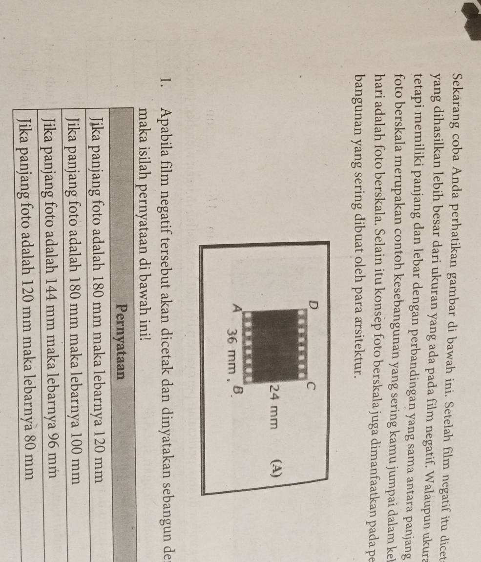 Sekarang coba Anda perhatikan gambar di bawah ini. Setelah film negatif itu dicet 
yang dihasilkan lebih besar dari ukuran yang ada pada film negatif. Walaupun ukura 
tetapi memiliki panjang dan lebar dengan perbandingan yang sama antara panjang 
foto berskala merupakan contoh kesebangunan yang sering kamu jumpai dalam kel 
hari adalah foto berskala. Selain itu konsep foto berskala juga dimanfaatkan pada pe 
bangunan yang sering dibuat oleh para arsitektur. 
1. Apabila film negatif tersebut akan dicetak dan dinyatakan sebangun de 
maka isilah pernyataan di bawah ini!