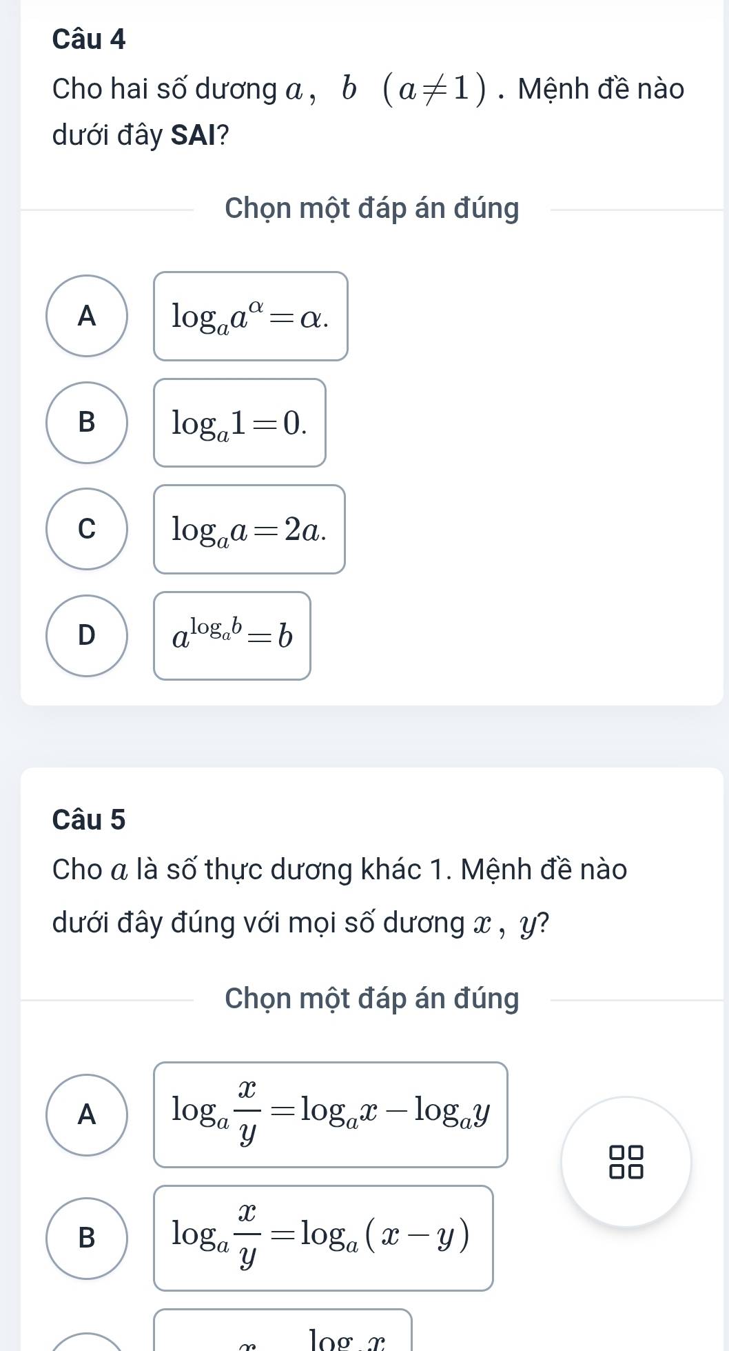 Cho hai số dương a , b(a!= 1). Mệnh đề nào
dưới đây SAI?
Chọn một đáp án đúng
A log _aa^(alpha)=alpha.
B log _a1=0.
C log _aa=2a.
D a^(log _a)b=b
Câu 5
Cho a là số thực dương khác 1. Mệnh đề nào
dưới đây đúng với mọi số dương x , y?
Chọn một đáp án đúng
A log _a x/y =log _ax-log _ay
B log _a x/y =log _a(x-y)
loº