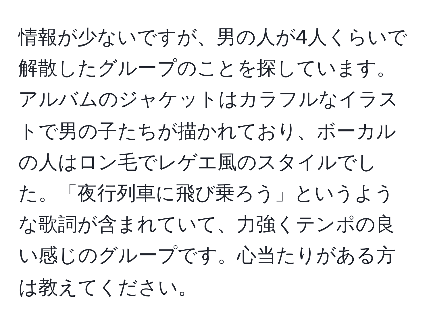 情報が少ないですが、男の人が4人くらいで解散したグループのことを探しています。アルバムのジャケットはカラフルなイラストで男の子たちが描かれており、ボーカルの人はロン毛でレゲエ風のスタイルでした。「夜行列車に飛び乗ろう」というような歌詞が含まれていて、力強くテンポの良い感じのグループです。心当たりがある方は教えてください。