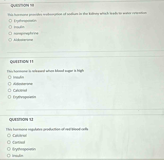 This hormone provides reabsorption of sodium in the kidney which leads to water retention
Erythropoietin
Insulin
norepinephrine
Aldosterone
QUESTION 11
This hormone is released when blood sugar is high
Insulin
Aldosterone
Calcitriol
Erythropoietin
QUESTION 12
This hormone regulates production of red blood cells
Calcitriol
Cortisol
Erythropoietin
Insulin