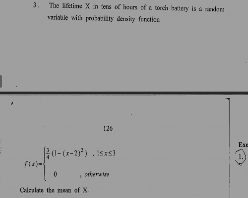 The lifetime X in tens of hours of a torch battery is a random 
variable with probability density function 
126 
Exe
f(x)=beginarrayl  3/4 (1-(x-2)^2),1≤ x≤ 3 0,otherwiseendarray.
1. 
Calculate the mean of X.