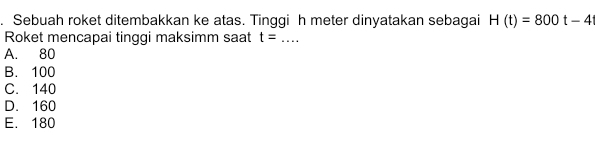 Sebuah roket ditembakkan ke atas. Tinggi h meter dinyatakan sebagai H(t)=800t-4t
Roket mencapai tinggi maksimm saat t=... _
A. 80
B. 100
C. 140
D. 160
E. 180