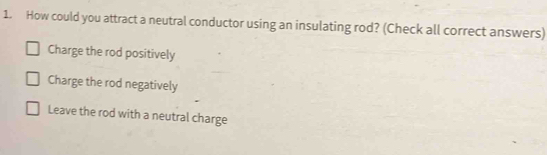 How could you attract a neutral conductor using an insulating rod? (Check all correct answers)
Charge the rod positively
Charge the rod negatively
Leave the rod with a neutral charge