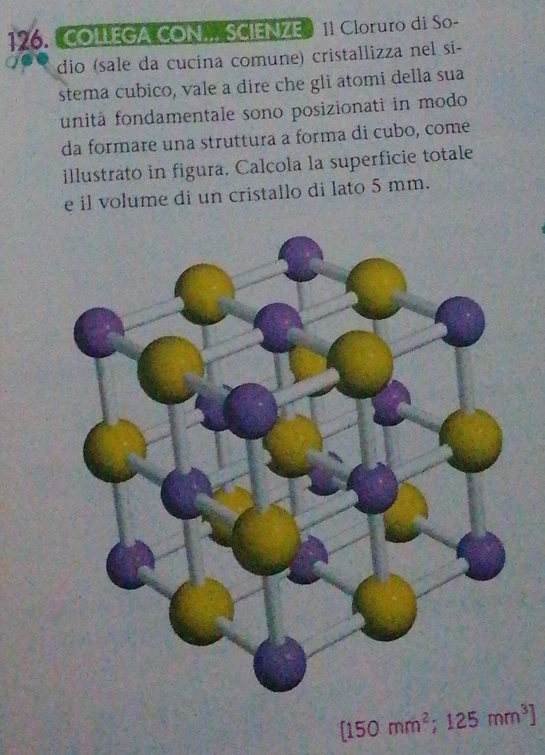 COLEGA CON SCIENZE》 11 Cloruro di So- 
dio (sale da cucína comune) cristallizza nel sí- 
stema cubico, vale a dire che gli atomi della sua 
funitã fondamentale sono posizionati in modo 
da formare una struttura a forma di cubo, come 
illustrato in figura, Calcola la superficie totale 
e il volume di un cristallo di lato 5 mm.
[150mm^2;125mm^3]