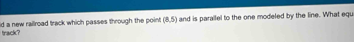 ld a new railroad track which passes through the point (8,5) and is parallel to the one modeled by the line. What equ 
track?