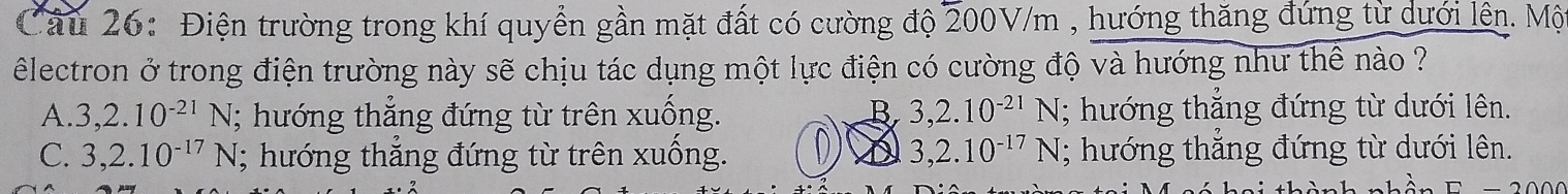 Điện trường trong khí quyền gần mặt đất có cường độ 200V/m , hướng thăng đứng từ dưới lên. Mộ
êlectron ở trong điện trường này sẽ chịu tác dụng một lực điện có cường độ và hướng như thể nào ?
A. 3, 2.10^(-21)N; hướng thắng đứng từ trên xuống. B 3, 2.10^(-21)N; hướng thắng đứng từ dưới lên.
C. 3,2.10^(-17)N; hướng thắng đứng từ trên xuống. D A 3,2.10^(-17)N; hướng thăng đứng từ dưới lên.
= 2 0