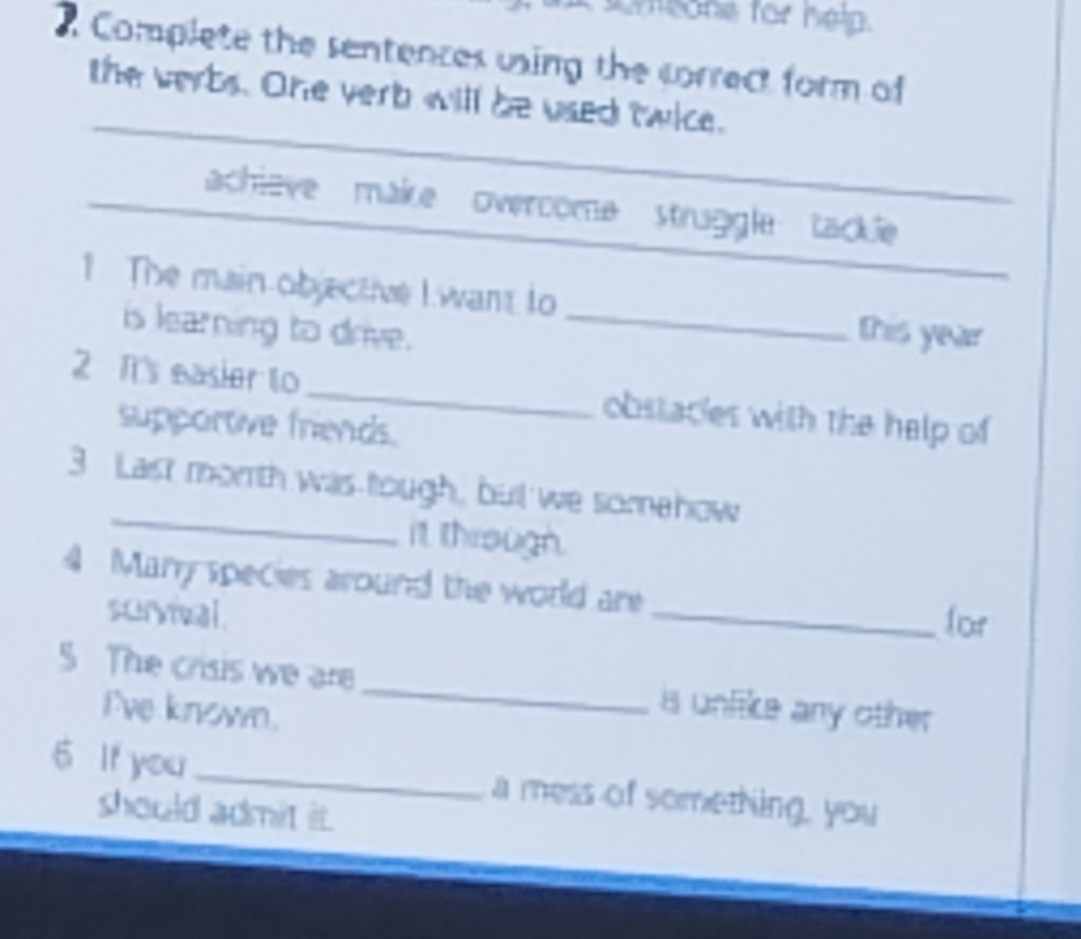 meone for help. 
Complete the sentences using the correct form of 
the verbs. One verb will be used twice. 
achleve makre overcome struggle tackle 
1. The main objective I want to _this year 
is learning to drive. 
2 Tt's easier to_ obstaces with the help of 
supportive friends. 
_ 
3 Last morth was tough, but we somehow 
it through. 
4 Many species around the world are 
survival 
_for 
5 The crisis we are _is unlike any other 
I've known. 
6 If you _a mess of something, you 
should admit i