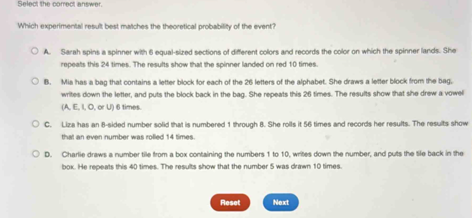 Select the correct answer.
Which experimental result best matches the theoretical probability of the event?
A. Sarah spins a spinner with 6 equal-sized sections of different colors and records the color on which the spinner lands. She
repeats this 24 times. The results show that the spinner landed on red 10 times.
B. Mia has a bag that contains a letter block for each of the 26 letters of the alphabet. She draws a letter block from the bag,
writes down the letter, and puts the block back in the bag. She repeats this 26 times. The results show that she drew a vowel
(A, E, I, O, or U) 6 times.
C. Liza has an 8 -sided number solid that is numbered 1 through 8. She rolls it 56 times and records her results. The results show
that an even number was rolled 14 times.
D. Charlie draws a number tile from a box containing the numbers 1 to 10, writes down the number, and puts the tile back in the
box. He repeats this 40 times. The results show that the number 5 was drawn 10 times.
Reset Next