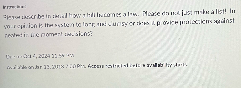 Instructions 
Please describe in detail how a bill becomes a law. Please do not just make a list! In 
your opinion is the system to long and clumsy or does it provide protections against 
heated in the moment decisions? 
Due on Oct 4, 2024 11:59 PM 
Available on Jan 13, 2013 7:00 PM. Access restricted before availability starts.