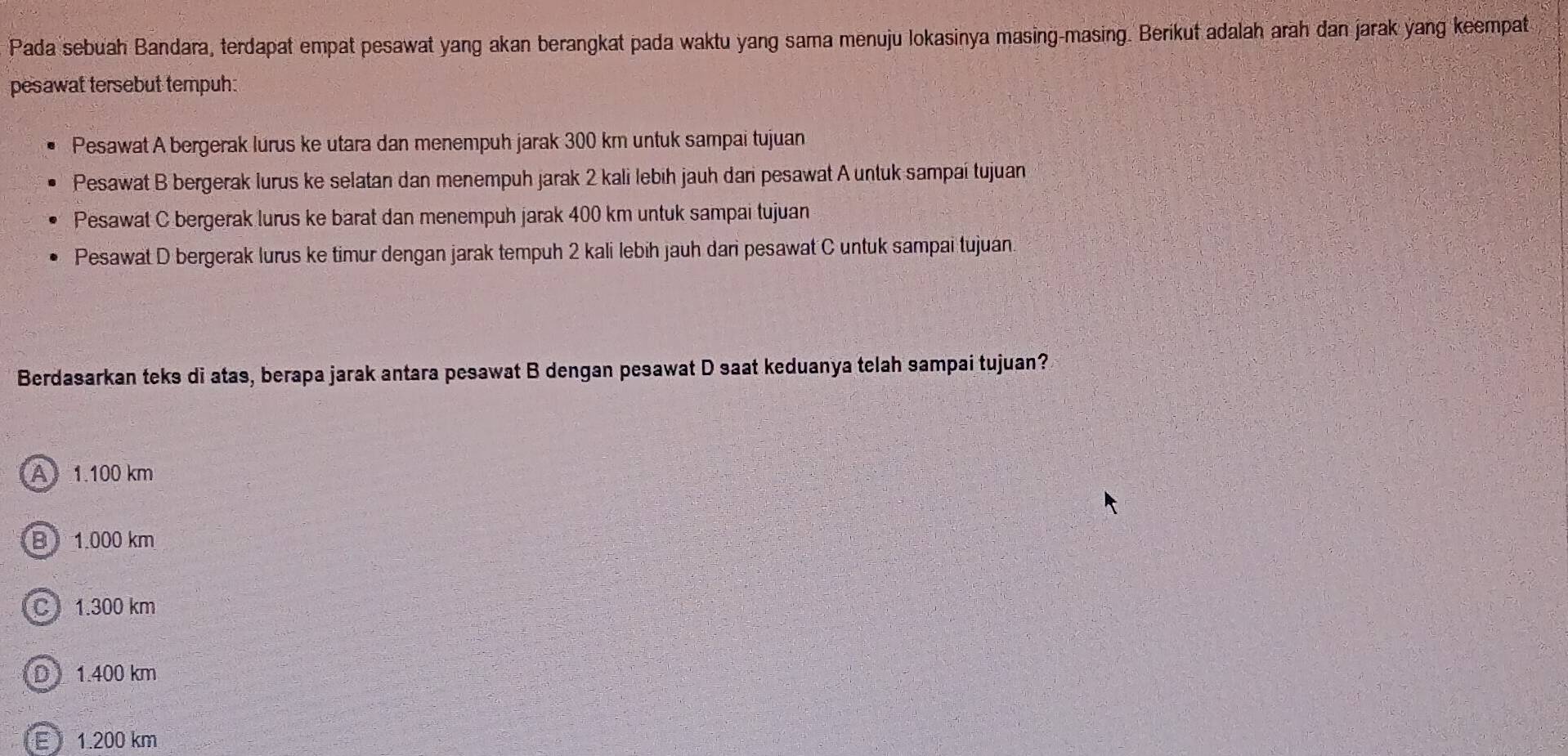 Pada sebuah Bandara, terdapat empat pesawat yang akan berangkat pada waktu yang sama menuju lokasinya masing-masing. Berikut adalah arah dan jarak yang keempat
pesawat tersebut tempuh:
Pesawat A bergerak lurus ke utara dan menempuh jarak 300 km untuk sampai tujuan
Pesawat B bergerak lurus ke selatan dan menempuh jarak 2 kali lebih jauh dari pesawat A untuk sampai tujuan
Pesawat C bergerak lurus ke barat dan menempuh jarak 400 km untuk sampai tujuan
Pesawat D bergerak lurus ke timur dengan jarak tempuh 2 kali lebih jauh dari pesawat C untuk sampai tujuán.
Berdasarkan teks di atas, berapa jarak antara pesawat B dengan pesawat D saat keduanya telah sampai tujuan?
A 1.100 km
B 1.000 km
C 1.300 km
D1.400 km
E 1.200 km