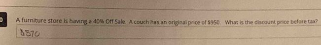 A furniture store is having a 40% Off Sale. A couch has an original price of $950. What is the discount price before tax?