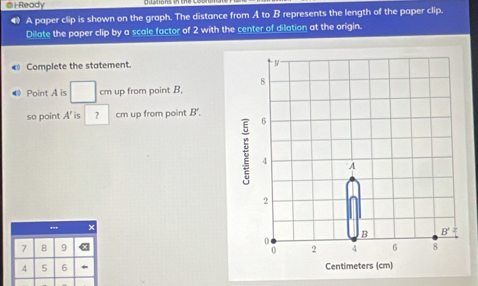 i-Ready Dilations in the Cobrum.
A paper clip is shown on the graph. The distance from A to B represents the length of the paper clip.
Dilate the paper clip by a scale factor of 2 with the center of dilation at the origin.
Complete the statement.
Point A is cm up from point B,
so point A' is ? | cm up from point B'.
+
7 8 9 
4 5 6