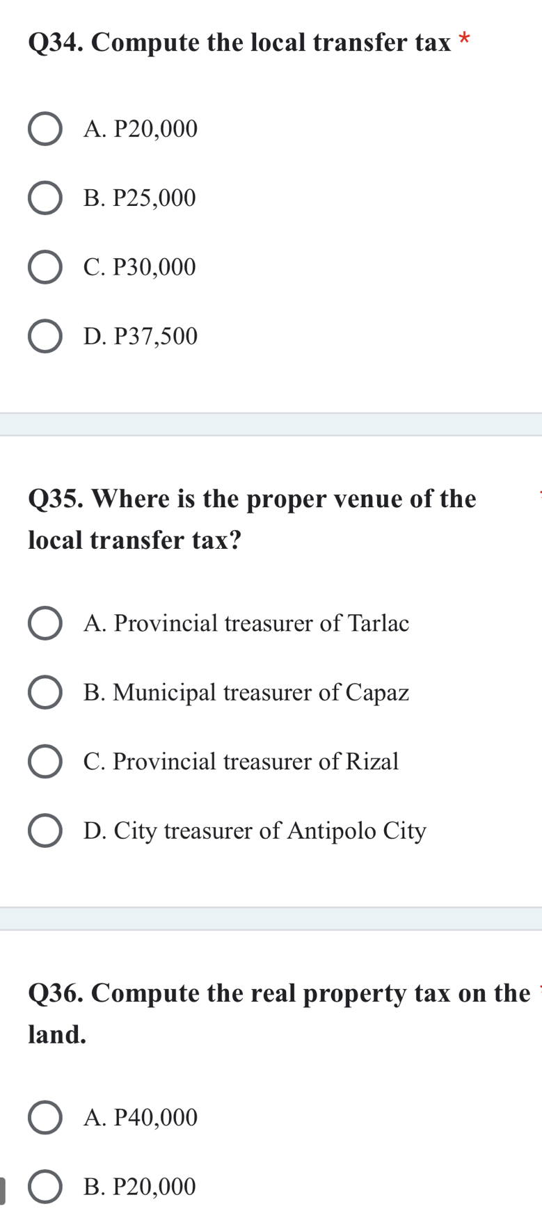 Compute the local transfer tax *
A. P20,000
B. P25,000
C. P30,000
D. P37,500
Q35. Where is the proper venue of the
local transfer tax?
A. Provincial treasurer of Tarlac
B. Municipal treasurer of Capaz
C. Provincial treasurer of Rizal
D. City treasurer of Antipolo City
Q36. Compute the real property tax on the
land.
A. P40,000
B. P20,000