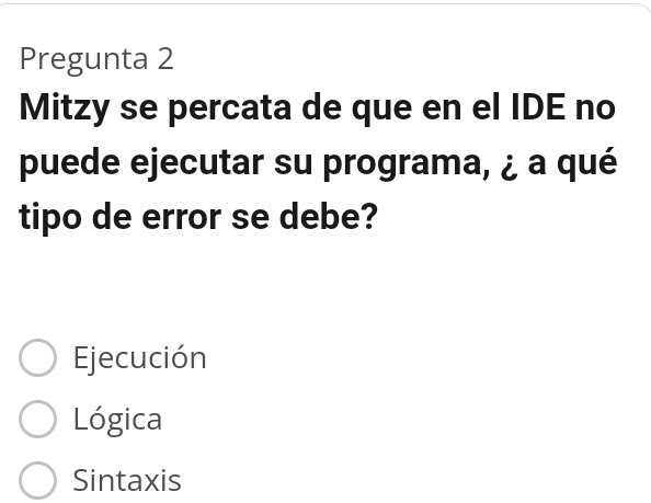 Pregunta 2
Mitzy se percata de que en el IDE no
puede ejecutar su programa, ¿ a qué
tipo de error se debe?
Ejecución
Lógica
Sintaxis