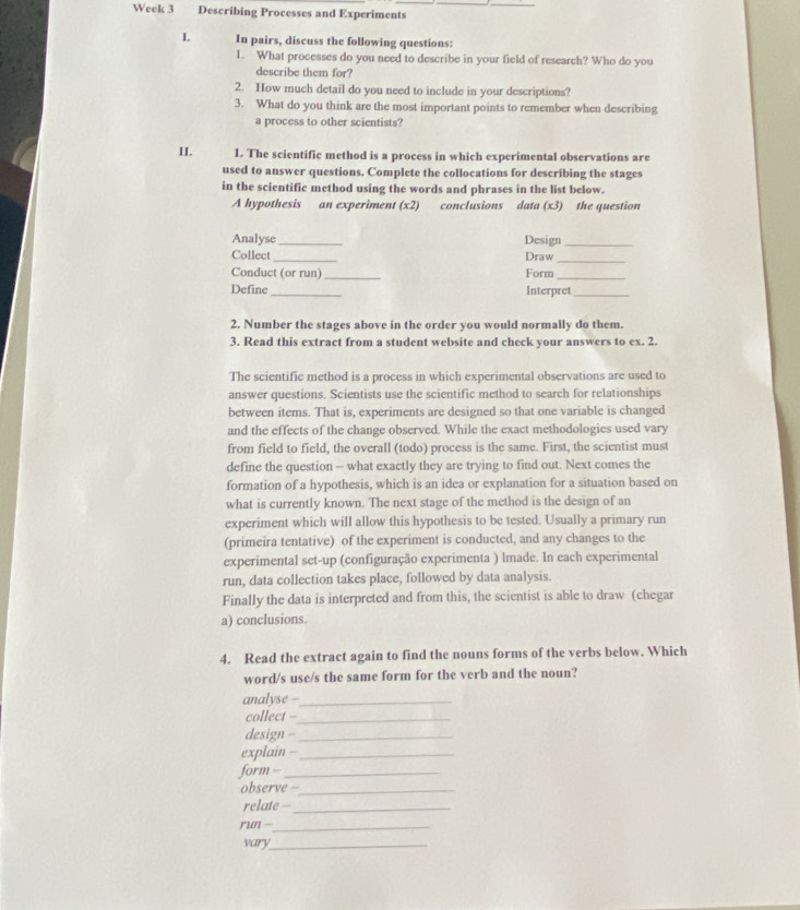 Week 3 Describing Processes and Experiments 
L In pairs, discuss the following questions: 
1. What processes do you need to describe in your field of research? Who do you 
describe them for? 
2. How much detail do you need to include in your descriptions? 
3. What do you think are the most important points to remember when describing 
a process to other scientists? 
II. 1. The scientific method is a process in which experimental observations are 
used to answer questions. Complete the collocations for describing the stages 
in the scientific method using the words and phrases in the list below. 
A hypothesis an experiment (x2) conclusions data (x3) the question 
Analyse _Design_ 
Collect _Draw 
_ 
Conduct (or run) _Form_ 
Define _Interpret_ 
2. Number the stages above in the order you would normally do them. 
3. Read this extract from a student website and check your answers to ex. 2. 
The scientific method is a process in which experimental observations are used to 
answer questions. Scientists use the scientific method to search for relationships 
between items. That is, experiments are designed so that one variable is changed 
and the effects of the change observed. While the exact methodologies used vary 
from field to field, the overall (todo) process is the same. First, the scientist must 
define the question -- what exactly they are trying to find out. Next comes the 
formation of a hypothesis, which is an idea or explanation for a situation based on 
what is currently known. The next stage of the method is the design of an 
experiment which will allow this hypothesis to be tested. Usually a primary run 
(primeira tentative) of the experiment is conducted, and any changes to the 
experimental set-up (configuração experimenta ) lmade. In each experimental 
run, data collection takes place, followed by data analysis. 
Finally the data is interpreted and from this, the scientist is able to draw (chegar 
a) conclusions. 
4. Read the extract again to find the nouns forms of the verbs below. Which 
word/s use/s the same form for the verb and the noun? 
analyse -_ 
collect -_ 
design -_ 
explain -_ 
form --_ 
observe -_ 
relate --_ 
run -_ 
vary_