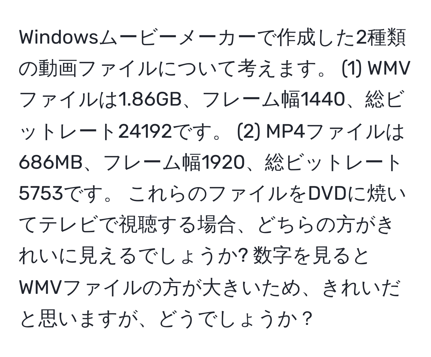 Windowsムービーメーカーで作成した2種類の動画ファイルについて考えます。 (1) WMVファイルは1.86GB、フレーム幅1440、総ビットレート24192です。 (2) MP4ファイルは686MB、フレーム幅1920、総ビットレート5753です。 これらのファイルをDVDに焼いてテレビで視聴する場合、どちらの方がきれいに見えるでしょうか? 数字を見るとWMVファイルの方が大きいため、きれいだと思いますが、どうでしょうか？