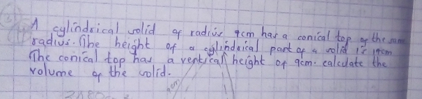 A cylindsical volid of radis qcm has a conical top of the man 
radius. The height of a clindsical part of a colid 1e mom 
The conical top has a ventical height of gem. calcuate the 
volume of the colid.