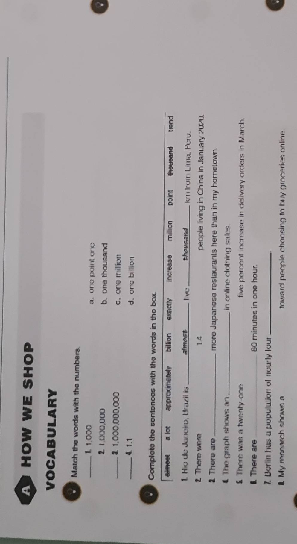 A HOW WE SHOP
VOCABULARY
Match the words with the numbers.
_I. 1,000 a. one point one
2. 1.000,000 b. one thousand
_3. 1.000,000,000 c. one million
_4. 1.1 d. ore billion. Complote the sentences with the words in the box.
almost a lot approximately billion exactly increase milion point thousand trend
1. Hio de Janeiro, Brazil is _almost live _thousand km Irom Lima, Peru.
2. There were 1.4 people living in China in January 2020.
There are_ more Japanese restaurants here than in my hometown.
4 The graph shows an _in online clothing sales.
5 There was a twenty one five percent increase in delivery orders in March.
l There are_ 60 minutes in one hour.
7. Berlin has a population of neurly lour_
My research shows a toward people choosing to buy groceries online .