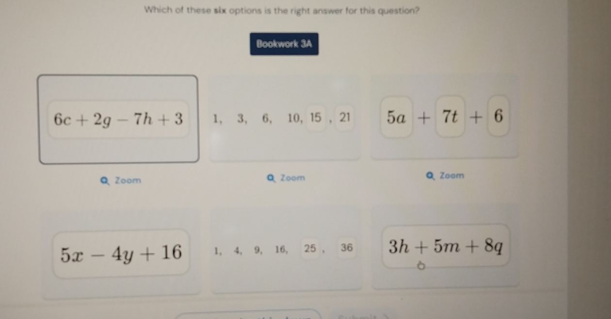 Which of these slx options is the right answer for this question?
Bookwork 3A
6c+2g-7h+3 1, 3, 6, 10, 15 , 21 5a+7t+6
Q Zoom QZoom Q Zoom
5x-4y+16 1, 4, 9, 16, 25 , 36 3h+5m+8q