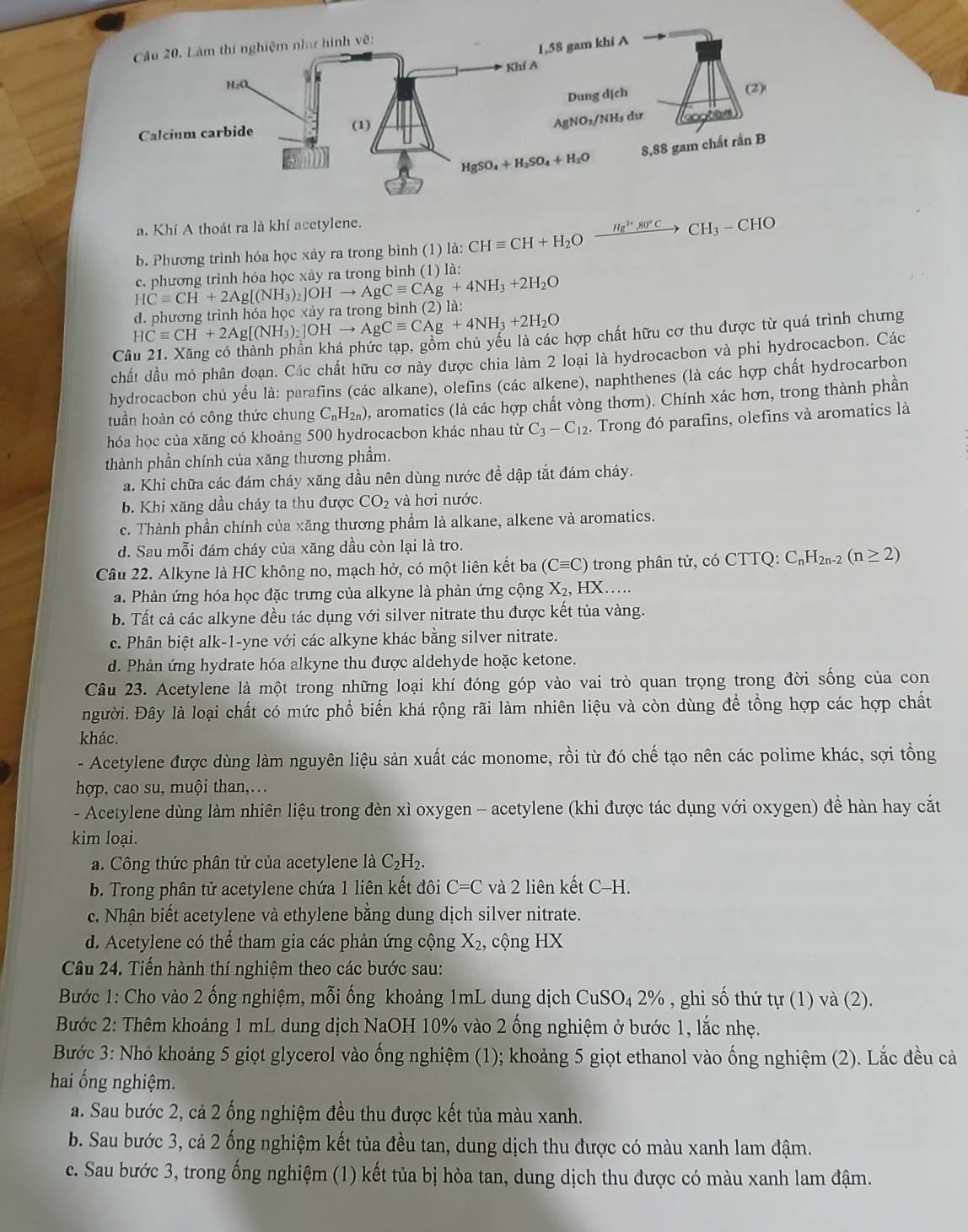 Khí A thoát ra là khí acetylene.
b. Phương trình hóa học xảy ra trong bình (1) a: CHequiv CH+H_2O xrightarrow Hg^(2+),80°CCH_3-CHO
c. phương trình hóa học xày ra trong bình (1) là:
HCequiv CH+2Ag[(NH_3)_2]OHto AgCequiv CAg+4NH_3+2H_2O d. phương trình hóa học xảy ra trong bình (2) là: HCequiv CH+2Ag[(NH_3)_2]OHto AgCequiv CAg+4NH_3+2H_2O
hợp chất hữu cơ thu được từ quá trình chưng
C
chất dầu mỏ phân doạn. Các chất hữu cơ này được chia làm 2 loại là hydrocacbon và phi hydrocacbon. Các
hydrocacbon chủ yếu là: parafins (các alkane), olefins (các alkene), naphthenes (là các hợp chất hydrocarbon
tuần hoàn có công thức chung C_nH_2n) 0, aromatics (là các hợp chất vòng thơm). Chính xác hơn, trong thành phần
hóa học của xăng có khoảng 500 hydrocacbon khác nhau từ C_3-C_12. Trong đó parafins, olefins và aromatics là
thành phần chính của xăng thương phầm.
a. Khi chữa các đám cháy xăng dầu nên dùng nước để dập tắt đám cháy.
b. Khi xăng dầu cháy ta thu được CO_2 và hơi nước.
c. Thành phần chính của xăng thương phầm là alkane, alkene và aromatics.
d. Sau mỗi đám cháy của xăng dầu còn lại là tro.
Câu 22. Alkyne là HC không no, mạch hở, có một liên kết ba (Cequiv C) tron p C_nH_2n- (n≥ 2)
a. Phản ứng hóa học đặc trưng của alkyne là phản ứng cộng X_2, HX……
b. Tất cả các alkyne đều tác dụng với silver nitrate thu được kết tủa vàng.
c. Phân biệt alk-1-yne với các alkyne khác bằng silver nitrate.
d. Phản ứng hydrate hóa alkyne thu được aldehyde hoặc ketone.
Câu 23. Acetylene là một trong những loại khí đóng góp vào vai trò quan trọng trong đời sống của con
người. Đây là loại chất có mức phổ biến khá rộng rãi làm nhiên liệu và còn dùng để tổng hợp các hợp chất
khác.
- Acetylene được dùng làm nguyên liệu sản xuất các monome, rồi từ đó chế tạo nên các polime khác, sợi tồng
hợp, cao su, muội than,….
- Acetylene dùng làm nhiên liệu trong đèn xì oxygen - acetylene (khi được tác dụng với oxygen) đề hàn hay cắt
kim loại.
a. Công thức phân tử của acetylene là C_2H_2.
b. Trong phân tử acetylene chứa 1 liên kết đôi C=C và 2 liên kết ( C-H
c. Nhận biết acetylene và ethylene bằng dung dịch silver nitrate.
d. Acetylene có thể tham gia các phản ứng cộng X_2 , cộng HX
Câu 24. Tiến hành thí nghiệm theo các bước sau:
Bước 1: Cho vào 2 ống nghiệm, mỗi ống khoảng 1mL dung dịch CuSO_42% , ghi số thứ tự (1) và (2).
Bước 2: Thêm khoảng 1 mL dung dịch NaOH 10% vào 2 ống nghiệm ở bước 1, lắc nhẹ.
Bước 3: Nhỏ khoảng 5 giọt glycerol vào ống nghiệm (1); khoảng 5 giọt ethanol vào ống nghiệm (2). Lắc đều cả
hai ống nghiệm.
a. Sau bước 2, cả 2 ống nghiệm đều thu được kết tủa màu xanh.
b. Sau bước 3, cả 2 ống nghiệm kết tủa đều tan, dung dịch thu được có màu xanh lam đậm.
c. Sau bước 3, trong ống nghiệm (1) kết tủa bị hòa tan, dung dịch thu được có màu xanh lam đậm.