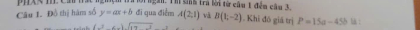 Phan tể Ca h Trà lời ngàn. Thì sinh trả lời từ câu 1 đến câu 3. 
Câu 1. Đồ thị hàm số y=ax+b đi qua điềm A(2;1) và B(1;-2). Khi đó giá trị P=15a-45b là :
(x^2-6x)sqrt(17x^2)-2