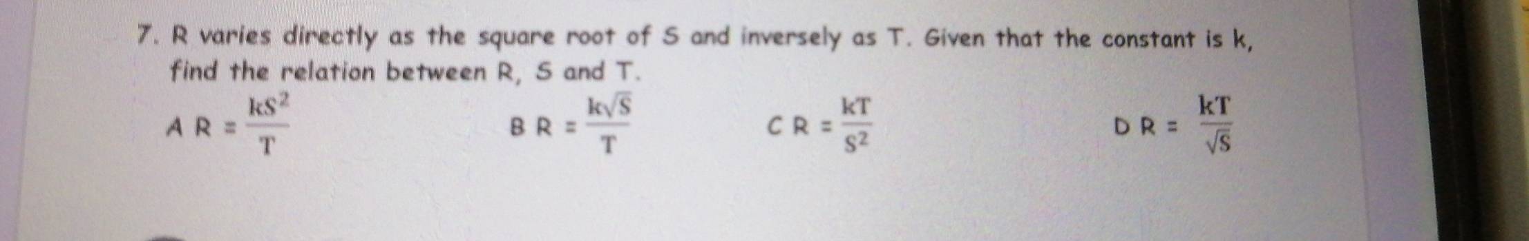 R varies directly as the square root of S and inversely as T. Given that the constant is k,
find the relation between R, S and T.
AR= kS^2/T 
BR= ksqrt(S)/T 
C R= kT/S^2 
DR= kT/sqrt(S) 