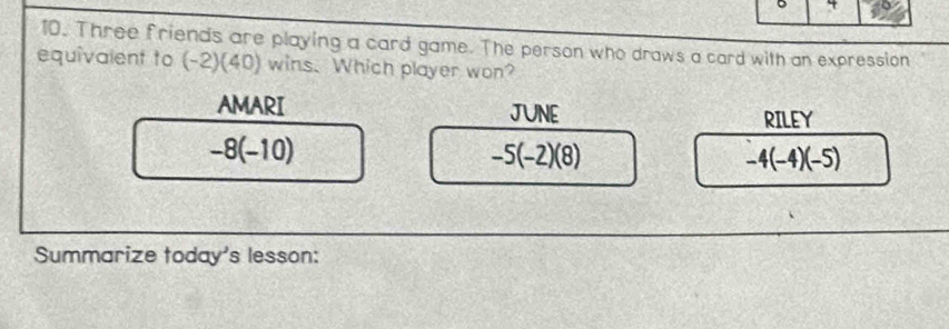 4
10. Three friends are playing a card game. The person who draws a card with an expression
equivalent to (-2)(40) wins. Which player won?
AMARI JUNE RILEY
-8(-10)
-5(-2)(8)
-4(-4)(-5)
Summarize today's lesson: