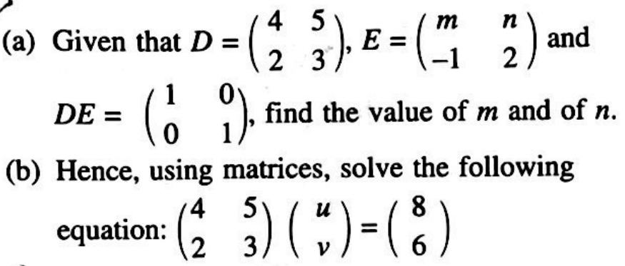 Given that D=beginpmatrix 4&5 2&3endpmatrix , E=beginpmatrix m&n -1&2endpmatrix and
DE=beginpmatrix 1&0 0&1endpmatrix , find the value of m and of n.
(b) Hence, using matrices, solve the following
equation: beginpmatrix 4&5 2&3endpmatrix beginpmatrix u vendpmatrix =beginpmatrix 8 6endpmatrix