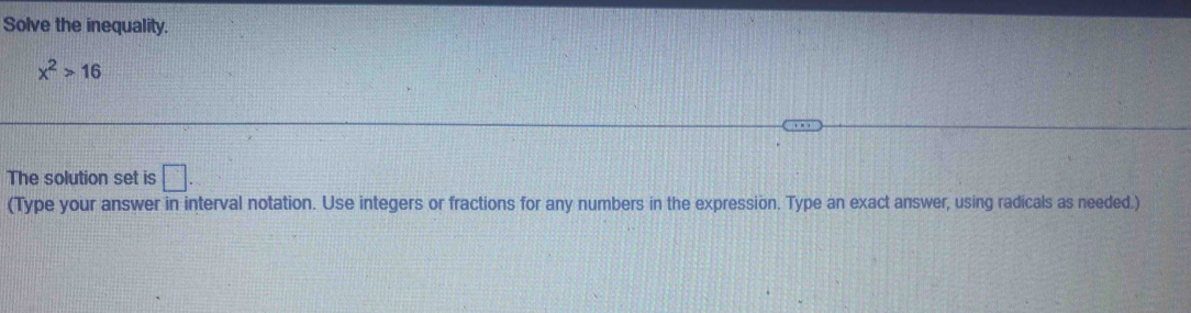 Solve the inequality.
x^2>16
The solution set is □. 
(Type your answer in interval notation. Use integers or fractions for any numbers in the expression. Type an exact answer, using radicals as needed.)